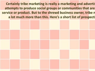 Certainly tribe marketing is really a marketing and advertis
  attempts to produce social groups or communities that are
service or product. But to the shrewd business owner, tribe m
    a lot much more than this. Here's a short list of prospecti
 