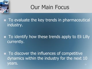 Our Main Focus
 To evaluate the key trends in pharmaceutical
industry.
 To identify how these trends apply to Eli Lilly
currently.
 To discover the influences of competitive
dynamics within the industry for the next 10
years. 11
 