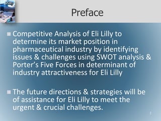 Preface
 Competitive Analysis of Eli Lilly to
determine its market position in
pharmaceutical industry by identifying
issues & challenges using SWOT analysis &
Porter’s Five Forces in determinant of
industry attractiveness for Eli Lilly
 The future directions & strategies will be
of assistance for Eli Lilly to meet the
urgent & crucial challenges.
2
 