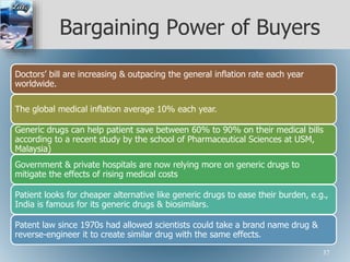 Bargaining Power of Buyers
Doctors’ bill are increasing & outpacing the general inflation rate each year
worldwide.
The global medical inflation average 10% each year.
Generic drugs can help patient save between 60% to 90% on their medical bills
according to a recent study by the school of Pharmaceutical Sciences at USM,
Malaysia)
Government & private hospitals are now relying more on generic drugs to
mitigate the effects of rising medical costs
Patient looks for cheaper alternative like generic drugs to ease their burden, e.g.,
India is famous for its generic drugs & biosimilars.
Patent law since 1970s had allowed scientists could take a brand name drug &
reverse-engineer it to create similar drug with the same effects.
37
 