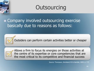 Outsourcing
 Company involved outsourcing exercise
basically due to reasons as follows:
Outsiders can perform certain activities better or cheaper
Allows a firm to focus its energies on those activities at
the centre of its expertise or core competencies that are
the most critical to its competitive and financial success
Source: Thompson, Strickland III & Gamble, 2005, p. 175
46
 