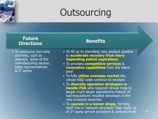 Outsourcing
• To fill up its dwindling new product pipeline
to accelerate recovery from many
impending patent expirations
• To provides competitive services &
innovative capabilities from the talent
pool
• To fully utilize overseas market like,
whose R&D costs continue to escalate
• To diversify operation strategies to
handle FDA who required clinical trials to
target much larger populations instead of
sub-populations resulted slowdown in the
new products launches
• To operate in a leaner shape, forming
itself into a “network structure” that made up
of 3rd party service providers & contract firms
Benefits
• To outsource non-core
activities, such as
cleaners, some of the
manufacturing section,
sales representatives
& IT works
Future
Directions
47
 