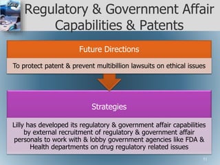 Regulatory & Government Affair
Capabilities & Patents
Strategies
Lilly has developed its regulatory & government affair capabilities
by external recruitment of regulatory & government affair
personals to work with & lobby government agencies like FDA &
Health departments on drug regulatory related issues
Future Directions
To protect patent & prevent multibillion lawsuits on ethical issues
51
 