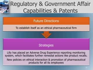 Regulatory & Government Affair
Capabilities & Patents
Strategies
Lilly has placed an Adverse Drug Experience reporting monitoring
system, which facilitates further remedial actions like product recalls.
New policies on ethical interaction & promotion of pharmaceutical
products for all its employees
Future Directions
To establish itself as an ethical pharmaceutical firm
52
 