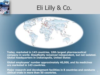 Eli Lilly & Co.
• Today, marketed in 143 countries, 10th largest pharmaceutical
company in world. Steadfastly remained independent, but not isolated.
Global headquarters in Indianapolis, United States
• Global employees’ number approximately 40,000, and its medicines
are marketed in 143 countries.
• Major research and development facilities in 8 countries and conducts
clinical trials in more than 50 countries.
7
 