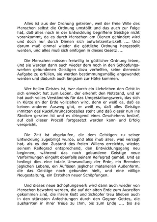Alles ist aus der Ordnung getreten, weil der freie Wille des
Menschen selbst die Ordnung umstößt und das auch zur Folge
hat, daß alles noch in der Entwicklung begriffene Geistige nicht
vorankommt, da es durch Menschen am Dienen gehindert wird
und doch nur durch Dienen sich aufwärtsentwickelt .... Und
darum muß einmal wieder die göttliche Ordnung hergestellt
werden, und alles muß sich einfügen in dieses Gesetz ....
Die Menschen müssen freiwillig in göttlicher Ordnung leben,
und sie werden dann auch wieder dem noch in den Schöpfungs-
werken gebundenen Geistigen dazu verhelfen, seine dienende
Aufgabe zu erfüllen, sie werden bestimmungsmäßig angewendet
werden und dadurch auch langsam zur Höhe kommen.
Wer hellen Geistes ist, wer durch ein Liebeleben den Geist in
sich erweckt hat zum Leben, der erkennt den Notstand, und er
hat auch volles Verständnis für das Umgestaltungswerk, das sich
in Kürze an der Erde vollziehen wird, denn er weiß es, daß es
keinen anderen Ausweg gibt, er weiß es, daß alles Geistige
inmitten des Rückführungsprozeßes steht und daß dieser nun ins
Stocken geraten ist und es dringend eines Geschehens bedarf,
auf daß dieser Prozeß fortgesetzt werden kann und Erfolg
verspricht.
Die Zeit ist abgelaufen, die dem Geistigen zu seiner
Entwicklung zugebilligt wurde, und also muß alles, was versagt
hat, als es den Zustand des freien Willens erreichte, wieder,
seinem Reifegrad entsprechend, den Entwicklungsgang neu
beginnen, während das noch gebundene Geistige neue
Verformungen eingeht ebenfalls seinem Reifegrad gemäß. Und es
bedingt dies eine totale Umwandlung der Erde, ein Beenden
jeglichen Lebens, ein Auflösen jeglicher materiellen Außenform,
die das Geistige noch gebunden hielt, und eine völlige
Neugestaltung, ein Erstehen neuer Schöpfungen.
Und dieses neue Schöpfungswerk wird dann auch wieder von
Menschen bewohnt werden, die auf der alten Erde zum Ausreifen
gekommen sind, die ihrem Gott und Schöpfer treu blieben auch
in den stärksten Anfechtungen durch den Gegner Gottes, die
ausharrten in ihrer Treue zu Ihm, bis zum Ende .... bis sie
 