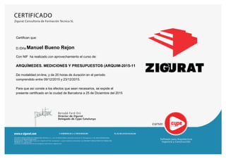 curso:
Bernabé Farré Oró
Director de Zigurat
Delegado de Cype Catalunya
ZIGURAT CONSULTORÍA DE FORMACIÓN TÉCNICA, S.L., con CIF B62673900 y domicilio social en C/ Almogàvers nº 66, 08018 BARCELONA,
inscrita en el Registro Mercantil
de Barcelona, Tomo 33982, Folio 221, Hoja B 237729, Inscripción 1, cuyos nombres comerciales son ZIGURAT CONSULTORÍA DE FORMACIÓN
TÉCNICA, S.L., presta sus
servicios a través de Internet en la páginas web www.e-zigurat.com.
Tel. 933.001.210 FAX 934.853.898C/Almogavers,66, 2a A | 08018 Barcelonawww.e-zigurat.com
Software para Arquitectura
Ingeniria y Construcción
Zigurat Consultoría de Formación Técnica SL
CERTIFICADO
Certifican que:
D./Dña Manuel Bueno Rejon
Con NIF ha realizado con aprovechamiento el curso de:
ARQUÍMEDES. MEDICIONES Y PRESUPUESTOS (ARQUIM-2015-11
De modalidad on-line, y de 20 horas de duración en el período
comprendido entre 09/12/2015 y 23/12/2015.
Para que así conste a los efectos que sean necesarios, se expide el
presente certificado en la ciudad de Barcelona a 25 de Diciembre del 2015
 