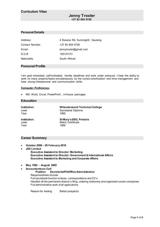 Curriculum Vitae
Jenny Troxler
+27 83 654 6726
Page 1 of 2
Personal Details
Address: 4 Dukana Rd, Sunninghill, Gauteng
Contact Number: +27 83 654 6726
Email: jennytroxler@gmail.com
D.O.B 1951/01/31
Nationality South African
Personal Profile
I am goal orientated, self-motivated, handle deadlines and work under pressure. I have the ability to
work on many projects/tasks simultaneously by the correct prioritisation and time management and
have strong interpersonal and communication skills.
Computer Proficiency:
 MS Word, Excel, PowerPoint , in-house packages
Education
Institution: Witwatersrand Technical College
Level: Secretarial Diploma
Year: 1969
Institution: St Mary’sDSG, Pretoria
Level: Matric Certificate
Year: 1968
Career Summary
 October 2006 – 29 February 2016
 JSE Limited
Executive Assistant to Director: Marketing
Executive Assistant to Director: Government & International Affairs
Executive Assistant to Marketing and Corporate Affairs
 May 1992 - August 2005
 Accountants-on-Call
Position Secretarial/PA/Office Administration
Responsibilities Include:
Full secretarial function ie faxes, correspondence and CV’s
Handled all the permanent division’s filing, ordering stationery and organised courier companies
Full administration work of all applications
Reason for leaving: Better prospects
 