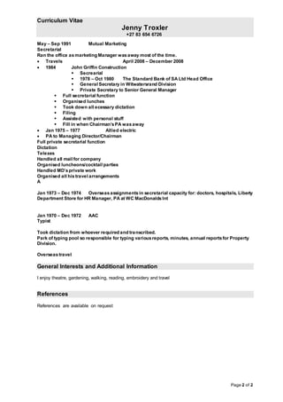 Curriculum Vitae
Jenny Troxler
+27 83 654 6726
Page 2 of 2
May – Sep 1991 Mutual Marketing
Secretarial
Ran the office asmarketing Manager wasaway most of the time.
 Travels April 2008 – December 2008
 1984 John Griffin Construction
 Secrearial
 1978 – Oct 1980 The Standard Bank of SA Ltd Head Office
 General Secretary in Witwatersrand Division
 Private Secretary to Senior General Manager
 Full secretarial function
 Organised lunches
 Took down all ecessary dictation
 Filing
 Assisted with personal stuff
 Fill in when Chairman’sPA wasaway
 Jan 1975 – 1977 Allied electric
 PA to Managing Director/Chairman
Full private secretarial function
Dictation
Telexes
Handled all mail for company
Organised luncheons/cocktail parties
Handled MD’sprivate work
Organised all his travel arrangements
A
Jan 1973 – Dec 1974 Overseasassignmentsin secretarial capacity for: doctors, hospitals, Liberty
Department Store for HR Manager, PA at WC MacDonaldsInt
Jan 1970 – Dec 1972 AAC
Typist
Took dictation from whoever required and transcribed.
Park of typing pool so responsible for typing variousreports, minutes, annual reportsfor Property
Division.
Overseastravel
General Interests and Additional Information
I enjoy theatre, gardening, walking, reading, embroidery and travel
References
References are available on request
 