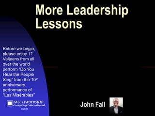 FALL LEADERSHIP
Consulting International
© 2015
John Fall
Before we begin,
please enjoy 17
Valjeans from all
over the world
perform “Do You
Hear the People
Sing” from the 10th
anniversary
performance of
"Les Misérables”
More Leadership
Lessons
 