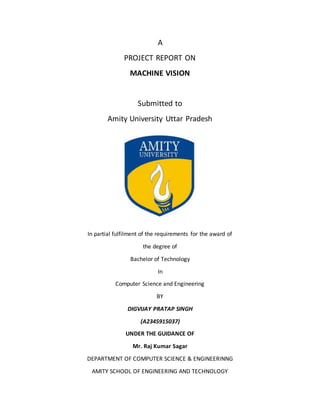 A
PROJECT REPORT ON
MACHINE VISION
Submitted to
Amity University Uttar Pradesh
In partial fulfilment of the requirements for the award of
the degree of
Bachelor of Technology
In
Computer Science and Engineering
BY
DIGVIJAY PRATAP SINGH
(A2345915037)
UNDER THE GUIDANCE OF
Mr. Raj Kumar Sagar
DEPARTMENT OF COMPUTER SCIENCE & ENGINEERINNG
AMITY SCHOOL OF ENGINEERING AND TECHNOLOGY
 