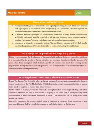 Major Tax Benefits 2016
Exemption on Capital Gain
 Exemption shall be given to persons who have capital gains during the year, if they have invested
such capital gains in the Fund of Funds recognized by the Government. This will augment the
funds available to various VCs/AIFs for investment in Startups.
 In addition, existing capital gain tax exemption for investment in newly formed manufacturing
MSMEs by individuals shall be extended to all Startups. Currently, such an entity needs to
purchase “new assests” with the capital gain received to avail such an exemption.
 Investment in ‘computer or computer software’ (as used in core business activity) shall also be
considered as purchase of ‘new assets’ in order to promote technology driven Startups.
Tax Exemption on profits to Startups for 3 years
With a view to stimulate the development of Startups in India and provide them a competitive platform,
it is imperative that the profits of Startup initiatives are exempted from income-tax for a period of 3
years. This fiscal exemption shall facilitate growth of business and meet the working capital
requirements during the initial years of operations. The exemption shall be available subject to non-
distribution of dividend by the Startup.
Tax Exemption on Investments above Fair Market Value
Under The Income Tax Act, 1961, where a Startup (company) receives any consideration for issue of
shares which exceeds the Fair Market Value (FMV) of such shares, such excess consideration is taxable
in the hands of recipient as Income from Other Sources.
In the context of Startups, where the idea is at a conceptualization or development stage, it is often
difficult to determine the FMV of such shares. In majority of the cases, FMV is also significantly lower
than the value at which the capital investment is made. This results into the tax being levied under
section 56(2) (viib).
Currently, investment by venture capital funds in Startups is exempted from operations of this
provision. The same shall be extended to investment made by incubators in the Startups.
Page 8
 