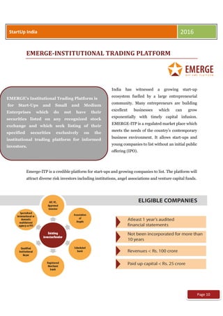 EMERGE-INSTITUTIONAL TRADING PLATFORM
India has witnessed a growing start-up
ecosystem fuelled by a large entrepreneurial
community. Many entrepreneurs are building
excellent businesses which can grow
exponentially with timely capital infusion.
EMERGE-ITP is a regulated market place which
meets the needs of the country’s contemporary
business environment. It allows start-ups and
young companies to list without an initial public
offering (IPO).
Emerge-ITP is a credible platform for start-ups and growing companies to list. The platform will
attract diverse risk investors including institutions, angel associations and venture capital funds.
StartUp India 2016
EMERGE's Institutional Trading Platform is
for Start-Ups and Small and Medium
Enterprises which do not have their
securities listed on any recognized stock
exchange and which seek listing of their
specified securities exclusively on the
institutional trading platform for informed
investors.
Page 10
 