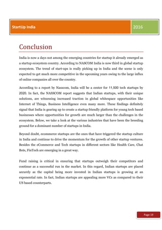 Conclusion
India is now a days not among the emerging countries for startup it already emerged as
a startup ecosystem country. According to NASCOM India is now third in global startup
ecosystem. The trend of start-ups is really picking up in India and the scene is only
expected to get much more competitive in the upcoming years owing to the large influx
of online companies all over the country.
According to a report by Nasscom, India will be a center for 11,500 tech startups by
2020. In fact, the NASSCOM report suggests that Indian startups, with their unique
solutions, are witnessing increased traction in global whitespace opportunities like
Internet of Things, Business Intelligence even many more. These findings definitely
signal that India is gearing up to create a startup friendly platform for young tech based
businesses where opportunities for growth are much larger than the challenges in the
ecosystem. Below, we take a look at the various industries that have been the breeding
ground for a dominant number of startups in India.
Beyond doubt, ecommerce startups are the ones that have triggered the startup culture
in India and continue to drive the momentum for the growth of other startup ventures.
Besides the eCommerce and Tech startups in different sectors like Health Care, Chat
Bots, FinTech are emerging in a great way.
Fund raising is critical in ensuring that startups outweigh their competitors and
continue as a successful run in the market. In this regard, Indian startups are placed
securely as the capital being more invested in Indian startups is growing at an
exponential rate. In fact, Indian startups are appealing more VCs as compared to their
US based counterparts.
StartUp India 2016
Page 19
 
