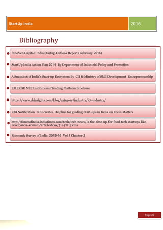 Bibliography
.
StartUp India 2016
InnoVen Capital: India Startup Outlook Report (February 2016)
StartUp India Action Plan 2016 By Department of Industrial Policy and Promotion
A Snapshot of India’s Start-up Ecosystem By CII & Ministry of Skill Development Entrepreneurship
EMERGE NSE Institutional Trading Platform Brochure
https://www.cbinsights.com/blog/category/industry/iot-industry/
RBI Notification : RBI creates Helpline for guiding Start-ups in India on Forex Matters
http://timesofindia.indiatimes.com/tech/tech-news/Is-the-time-up-for-food-tech-startups-like-
Foodpanda-Zomato/articleshow/51242113.cms
Economic Survey of India 2015-16 Vol 1 Chapter 2
Page 20
 
