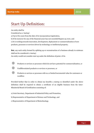 Start Up Definition:
An entity shall be
Considered as a ‘startup’-
a) Up to five years from the date of its incorporation/registration,
b) If its turnover for any of the financial years has not exceeded Rupees 25 crore, and
c) It is working towards innovation, development, deployment or commercialization of new
products, processes or services driven by technology or intellectual property;
But, any such entity formed by splitting up or reconstruction of a business already in existence
shall not be considered a ‘startup’.
An entity would not consider start up under the definition of point c if its
 Products or services or processes which do not have potential for commercialization, or
 Undifferentiated products or services or processes, or
 Products or services or processes with no or limited incremental value for customers or
workflow
Provided further that in order to obtain tax benefits a startup so identified under the above
definition shall be required to obtain a certificate of an eligible business from the Inter-
Ministerial Board of Certification consisting of:
a) Joint Secretary, Department of Industrial Policy and Promotion,
b) Representative of Department of Science and Technology, and
c) Representative of Department of Biotechnology.
Page 1
StartUp India 2016
 