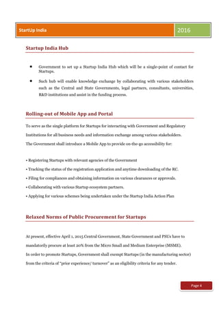 Page 4
Startup India Hub
 Government to set up a Startup India Hub which will be a single-point of contact for
Startups.
 Such hub will enable knowledge exchange by collaborating with various stakeholders
such as the Central and State Governments, legal partners, consultants, universities,
R&D institutions and assist in the funding process.
Rolling-out of Mobile App and Portal
To serve as the single platform for Startups for interacting with Government and Regulatory
Institutions for all business needs and information exchange among various stakeholders.
The Government shall introduce a Mobile App to provide on-the-go accessibility for:
• Registering Startups with relevant agencies of the Government
• Tracking the status of the registration application and anytime downloading of the RC.
• Filing for compliances and obtaining information on various clearances or approvals.
• Collaborating with various Startup ecosystem partners.
• Applying for various schemes being undertaken under the Startup India Action Plan
Relaxed Norms of Public Procurement for Startups
At present, effective April 1, 2015 Central Government, State Government and PSUs have to
mandatorily procure at least 20% from the Micro Small and Medium Enterprise (MSME).
In order to promote Startups, Government shall exempt Startups (in the manufacturing sector)
from the criteria of “prior experience/ turnover” as an eligibility criteria for any tender.
StartUp India 2016
 