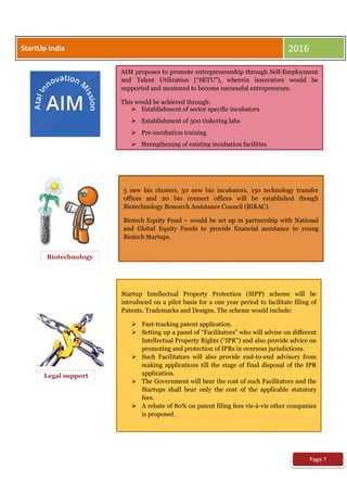 AIM proposes to promote entrepreneurship through Self-Employment
and Talent Utilization (“SETU”), wherein innovators would be
supported and mentored to become successful entrepreneurs.
This would be achieved through:
 Establishment of sector specific incubators
 Establishment of 500 tinkering labs
 Pre-incubation training
 Strengthening of existing incubation facilities
Biotechnology

5 new bio clusters, 50 new bio incubators, 150 technology transfer
offices and 20 bio connect offices will be established though
Biotechnology Research Assistance Council (BIRAC).
Biotech Equity Fund – would be set up in partnership with National
and Global Equity Funds to provide financial assistance to young
Biotech Startups.
Legal support

Startup Intellectual Property Protection (SIPP) scheme will be
introduced on a pilot basis for a one year period to facilitate filing of
Patents, Trademarks and Designs. The scheme would include:
 Fast-tracking patent application.
 Setting up a panel of “Facilitators” who will advise on different
Intellectual Property Rights (“IPR”) and also provide advice on
promoting and protection of IPRs in overseas jurisdictions.
 Such Facilitators will also provide end-to-end advisory from
making applications till the stage of final disposal of the IPR
application.
 The Government will bear the cost of such Facilitators and the
Startups shall bear only the cost of the applicable statutory
fees.
 A rebate of 80% on patent filing fees vis-à-vis other companies
is proposed.
Page 7
StartUp India 2016
 