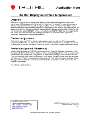 Application Note

             860 DSP Display in Extreme Temperatures
Overview
Because of the nature of LCD (liquid crystal display) screens, extreme temperature affects visual
performance. LCD displays tend to "lighten up", or "bleach out", or "go dark" in extreme temperatures.
Extreme heat will do this. This is due to changes in voltage and/or current draw rates. This is easily
corrected by making slight changes in the display contrast settings and the 860 DSP power settings. It is
helpful to do overnight charging of 860 DSP batteries with AC charging cube (p/n# 0610162000) and in
cold climates, the optional 860 DSP vehicle power adapter (p/n# 2070704002) to cycle voltage into the
860 DSP to stay warm. Read the 860 DSP Operational Manual or call the Trilithic Applications
Department if we can help you solve your problems

Contrast Adjustment
Push red <fn> key, push "# 1" for the contrast mode then push red <Ent> key. This will engage the
contrast control firmware. Use either up or down arrow button on 860 front panel to "lighten or darken"
LCD display to technicians' visual taste. Then push the red <Ent> button to lock in the firmware setting.

Power Management Adjustment
Look for yellow softkey under <SETUP> function and push it. Push "#2" for power management mode
then push red <Ent> button. The Power Scheme setting is now highlighted. Use either up or down arrow
button on 860 DSP front panel to change setting to "High" mode. Push right arrow button to "Unit Off
Timer" and use up or down button to 15 minute or more setting. This will add time to the test period the
860 will remain "on" before the display automatically turn off. Push right arrow button once again to the
"Backlight Timer" and use the white up or down arrow button to "Disable mode" to always leave the
backlight on as needed.

This will help in cold conditions.




 For Additional Help Contact
 Trilithic Applications Engineering                                     860 DSP Display in Extreme Temperatures
 1-800-344-2412 or 317-895-3600                                                      P/N 0010275008 – Rev 5/07
 support@trilithic.com or                                                                                1 of 1
 www.trilithic.com

                                Copyright © 2007 Trilithic, Inc. All Rights Reserved.
 