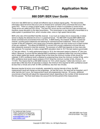 Application Note

                              860 DSPi BER User Guide

A bit error rate (BER) test is a simple and effective way to analyze signal quality. The test provides
information about bit errors that occur prior to forward error correction (FEC) and those that occur after
(post) FEC. There is a range of signal quality, or lack there of, where it is possible to correct errors.
These errors are called pre-FEC errors. The post FEC errors are the ones that don’t get corrected and
therefore cause disruption to the data transmission. This transmission is any data that is transmitted on a
cable system in packetized form, which includes video, voice or high speed internet data.

BER is the ratio of Errored Bits/Total Bits received. In as much as it takes time to receive bits; it makes
sense to display the detected bit errors in a graphical format. The 860 DSPi impulse BER (iBER) test
shows corrected and uncorrected errors over time. In BER testing, the analyzer dwells on a particular
channel, counting good codewords and watching for individual errored codewords. There are a fixed
number of bits per codeword, and a given error correction algorithm can only correct up to a fixed number
of bits per codeword. This allows the 860DSPi to convert from errored codewords to errored bits and
total codewords received to total bits received. The precision of a BER test depends on how many bits
are observed. For example, to make a single BER calculation down to 1E-7 the test needs to accumulate
  7                                                                                                   9
10 bits (ten million). To verify performance down to 1E-9, the instrument needs to observe 10 bits (one
billion). Moreover, to prove that the detected BER constitutes a sustained (rather than one time) problem,
and to obtain stable test results, perhaps three to five times the minimum number of bits should be
collected. A 95% confidence level is obtained by analyzing three times the minimum number of bits, and a
99% confidence level would require analysis of 4.61 times the minimum number of bits. (Hranac, R.,
11/1/07) This means that for a 256 QAM channel, for 1E-9, which requires 1 billion bits minimum, and
would take a little less than 25 seconds to analyze, the minimum time required for 95% confidence would
be less than a minute and a half, for 99% confidence, less than two minutes.

Because impulse bit errors occur erratically, separated by varying intervals of time, the BER
measurement result will change as time progresses. As bad bits occur, the result will be impacted, and if
other bad bits don’t occur, the measurement result will progressively improve. Of course, additional
occurrences of bad bits will adjust the measurement result, depending on the number of bits received and
the time passed. The final result takes into account the full time period of the measurement.




 For Additional Help Contact
 Trilithic Applications Engineering                                                      860 DSPi BER User Guide
 1-800-344-2412 or 317-895-3600                                                         P/N 0010275028 – Rev 2/08
 support@trilithic.com or                                                                                  1 of 3
 www.trilithic.com

                                Copyright © 2008 Trilithic, Inc. All Rights Reserved.
 