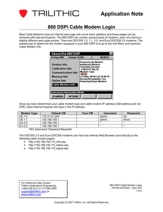 Application Note

                          860 DSPi Cable Modem Login
Most Cable Modems have an internal web page with some basic statistics and these pages can be
retrieved with Internet Explorer. The 860 DSPi can contain several types of modems; each one having a
slightly different web page access. There are DOCSIS 1.0, 1.1, 2.0, and Euro DOCSIS 2.0 modems. The
easiest way to determine the modem equipped in your 860 DSPi is to go to the Info Menu and examine
Cable Modem Info.




Once you have determined your cable modem type and cable modem IP address (CM address and not
CPE), Start Internet Explorer and type in the IP address.

 Modem Type            Default CM                         Your CM             Username                 Password
US 1.0          172.31.31.254                                               admin                  lan
US 1.1          192.168.100.1                                               admin                  hitron
US 2.0          192.168.100.1                                               *                      *
EU 2.0          192.168.100.1                                               *                      *
       *NO Username/ Password Required

The DOCSIS 2.0 and Euro DOCSIS modems can have the internal Web Browser point directly to the
following cable modem pages;
     • http://192.168.100.1/rf_info.asp
     • http://192.168.100.1/rf_status.asp
     • http://192.168.100.1/rf_signal.asp




 For Additional Help Contact
 Trilithic Applications Engineering                                                     860 DSPi Cable Modem Login
 1-800-344-2412 or 317-895-3600                                                           P/N 0010275025 – Rev 5/07
 support@trilithic.com or                                                                                    1 of 2
 www.trilithic.com

                                Copyright © 2007 Trilithic, Inc. All Rights Reserved.
 