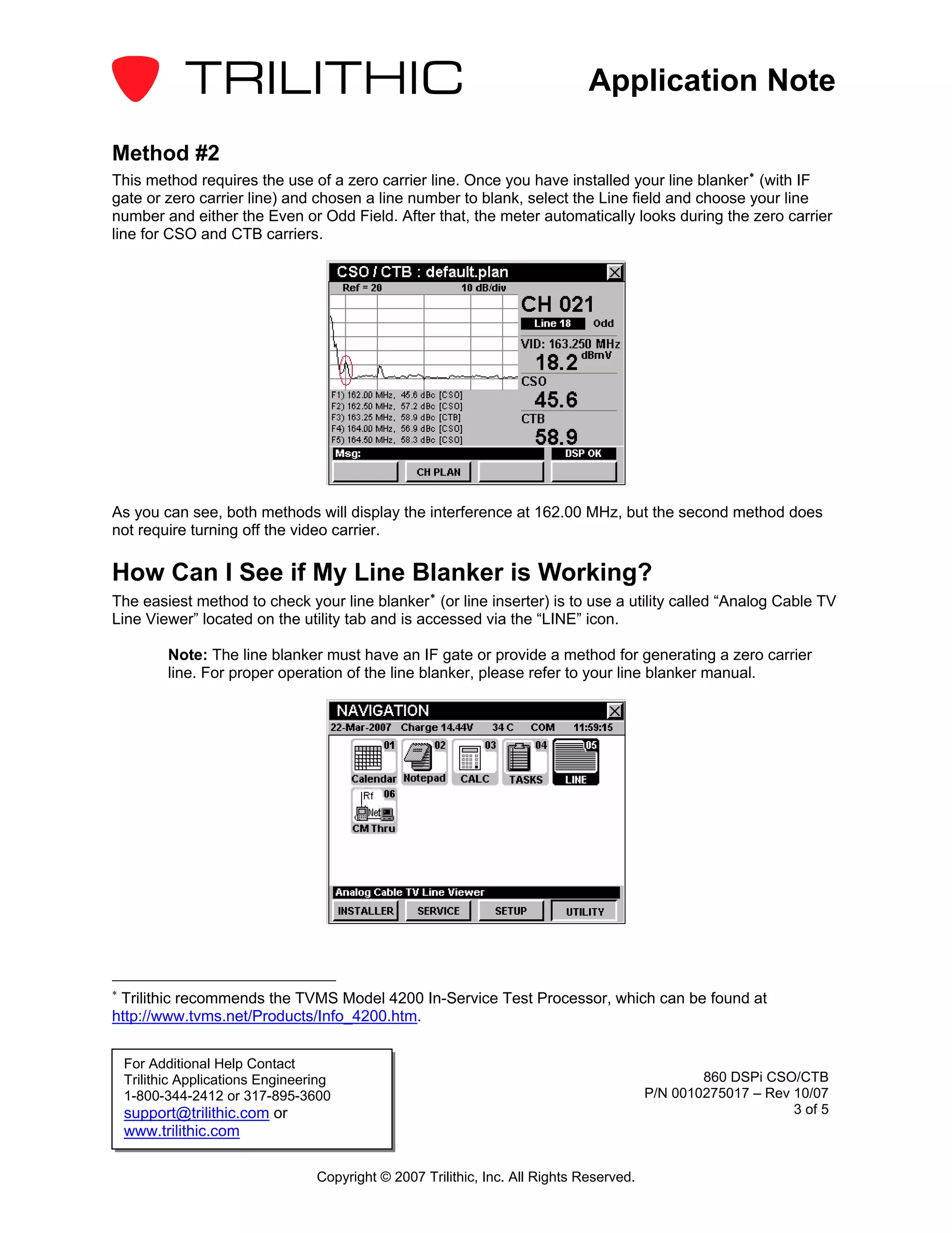 Application Note

Method #2
This method requires the use of a zero carrier line. Once you have installed your line blanker ∗ (with IF
gate or zero carrier line) and chosen a line number to blank, select the Line field and choose your line
number and either the Even or Odd Field. After that, the meter automatically looks during the zero carrier
line for CSO and CTB carriers.




As you can see, both methods will display the interference at 162.00 MHz, but the second method does
not require turning off the video carrier.

How Can I See if My Line Blanker is Working?
The easiest method to check your line blanker ∗ (or line inserter) is to use a utility called “Analog Cable TV
Line Viewer” located on the utility tab and is accessed via the “LINE” icon.

           Note: The line blanker must have an IF gate or provide a method for generating a zero carrier
           line. For proper operation of the line blanker, please refer to your line blanker manual.




∗
 Trilithic recommends the TVMS Model 4200 In-Service Test Processor, which can be found at
http://www.tvms.net/Products/Info_4200.htm.


    For Additional Help Contact
    Trilithic Applications Engineering                                                             860 DSPi CSO/CTB
    1-800-344-2412 or 317-895-3600                                                         P/N 0010275017 – Rev 10/07
    support@trilithic.com or                                                                                    3 of 5
    www.trilithic.com

                                   Copyright © 2007 Trilithic, Inc. All Rights Reserved.
 