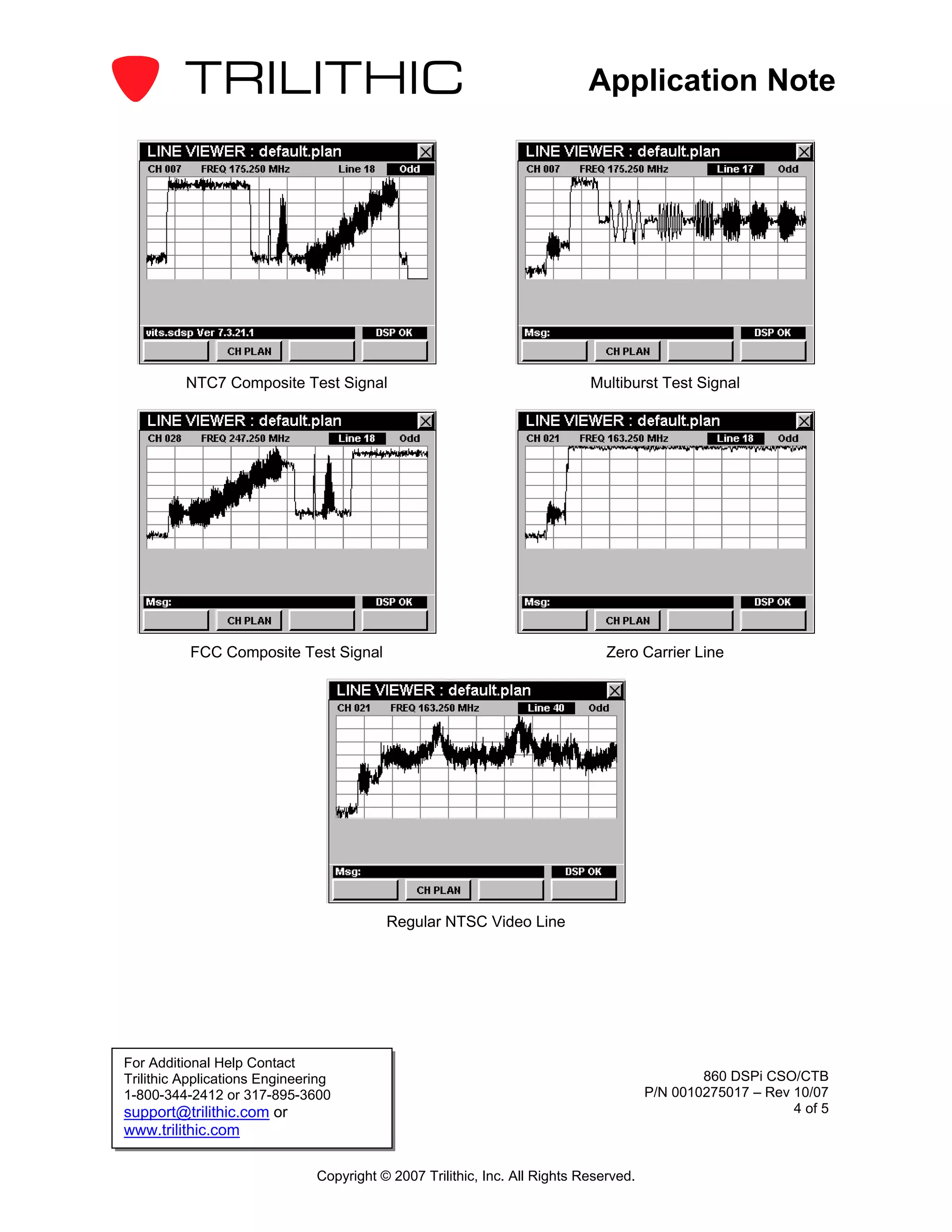 Application Note




          NTC7 Composite Test Signal                                        Multiburst Test Signal




          FCC Composite Test Signal                                            Zero Carrier Line




                                          Regular NTSC Video Line




For Additional Help Contact
Trilithic Applications Engineering                                                             860 DSPi CSO/CTB
1-800-344-2412 or 317-895-3600                                                         P/N 0010275017 – Rev 10/07
support@trilithic.com or                                                                                    4 of 5
www.trilithic.com

                               Copyright © 2007 Trilithic, Inc. All Rights Reserved.
 