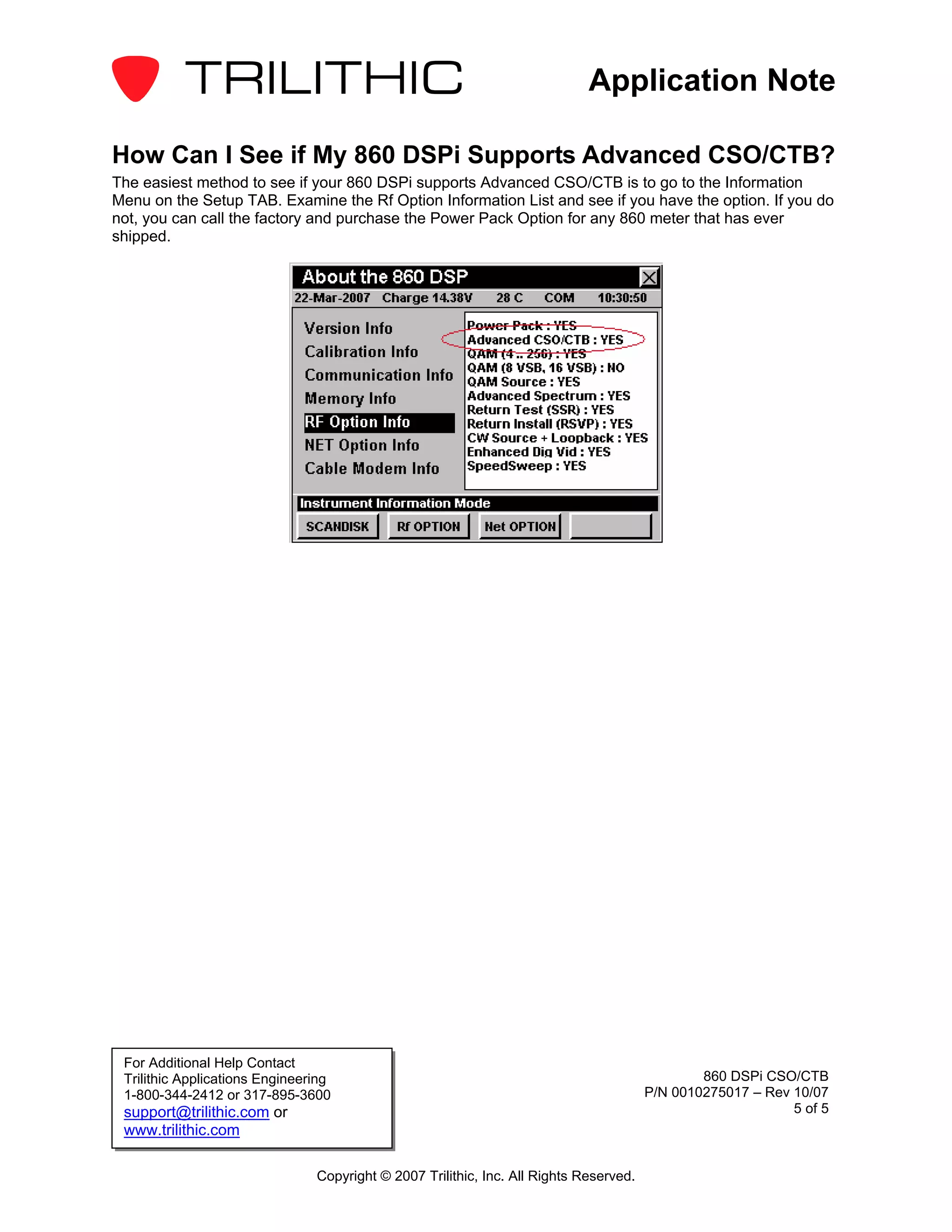 Application Note

How Can I See if My 860 DSPi Supports Advanced CSO/CTB?
The easiest method to see if your 860 DSPi supports Advanced CSO/CTB is to go to the Information
Menu on the Setup TAB. Examine the Rf Option Information List and see if you have the option. If you do
not, you can call the factory and purchase the Power Pack Option for any 860 meter that has ever
shipped.




 For Additional Help Contact
 Trilithic Applications Engineering                                                             860 DSPi CSO/CTB
 1-800-344-2412 or 317-895-3600                                                         P/N 0010275017 – Rev 10/07
 support@trilithic.com or                                                                                    5 of 5
 www.trilithic.com

                                Copyright © 2007 Trilithic, Inc. All Rights Reserved.
 