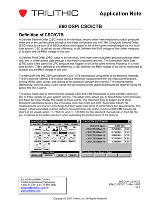 Application Note

                                      860 DSPi CSO/CTB
Definition of CSO/CTB
A Discrete Second Order (DSO) value is an individual, second order inter-modulation product produced
when one or two carriers pass through a non-linear component and mix. The Composite Second Order
(CSO) value is the sum of all DSO products that happen to fall at the same nominal frequency in a multi-
tone system. CSO is defined as the difference, in dB, between the RMS voltage of the carrier measured
at its peak and the RMS voltage of this sum.

A Discrete Third Order (DTO) value is an individual, third order inter-modulation product produced when
one, two or three carriers pass through a non-linear component and mix. The Composite Triple Beat
(CTB) value is the sum of all DTO products that happen to fall at the same nominal frequency in a multi-
tone system. CTB is defined as the difference, in dB, between the RMS voltage of the carrier measured at
its peak and the RMS voltage of this sum.

The 860 DSP and 860 DSPi can perform CSO / CTB calculations using either of the following methods.
The first method (Method #1) involves taking a reference measurement with the video carrier present,
turning off the video carrier, and looking at the spectrum beneath the channel. The second method
(Method #2) involves using a zero carrier line and looking at the spectrum beneath the channel during the
period this line is active.

The actual math used to determine the possible CSO and CTB frequencies is quite complex since any
two or three carriers on your system can mix. The setup menu allows you to select these points manually
and have the meter display the results at these points. The important thing to keep in mind about
Coherent Disturbance tests is that it includes more than CSO and CTB. Automated CSO/CTB
measurements are fine for some things but don't quite meet proof of performance test requirements. The
reason is that automated routines perform measurements only at the common CSO/CTB frequencies
(that's at the visual carrier, +/- 750 kHz, and +/- 1.25 MHz for the standard channel plan in the US). So,
you must look at the entire spectrum when evaluating the performance of the channel.




 For Additional Help Contact
 Trilithic Applications Engineering                                                             860 DSPi CSO/CTB
 1-800-344-2412 or 317-895-3600                                                         P/N 0010275017 – Rev 10/07
 support@trilithic.com or                                                                                    1 of 5
 www.trilithic.com

                                Copyright © 2007 Trilithic, Inc. All Rights Reserved.
 