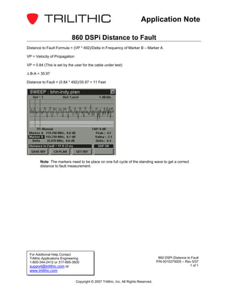 Application Note

                             860 DSPi Distance to Fault
Distance to Fault Formula = (VP * 492)/Delta in Frequency of Marker B – Marker A

VP = Velocity of Propagation

VP = 0.84 (This is set by the user for the cable under test)

∆ B-A = 35.97

Distance to Fault = (0.84 * 492)/35.97 = 11 Feet




        Note: The markers need to be place on one full cycle of the standing wave to get a correct
        distance to fault measurement.




 For Additional Help Contact
 Trilithic Applications Engineering                                                      860 DSPi Distance to Fault
 1-800-344-2412 or 317-895-3600                                                         P/N 0010275005 – Rev 5/07
 support@trilithic.com or                                                                                    1 of 1
 www.trilithic.com

                                Copyright © 2007 Trilithic, Inc. All Rights Reserved.
 