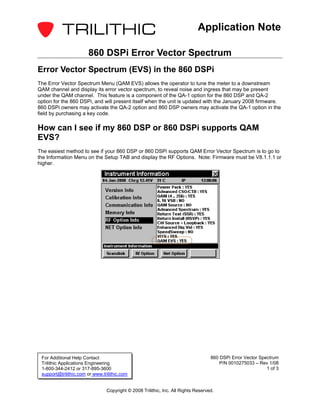 Application Note

                       860 DSPi Error Vector Spectrum
Error Vector Spectrum (EVS) in the 860 DSPi
The Error Vector Spectrum Menu (QAM EVS) allows the operator to tune the meter to a downstream
QAM channel and display its error vector spectrum, to reveal noise and ingress that may be present
under the QAM channel. This feature is a component of the QA-1 option for the 860 DSP and QA-2
option for the 860 DSPi, and will present itself when the unit is updated with the January 2008 firmware.
860 DSPi owners may activate the QA-2 option and 860 DSP owners may activate the QA-1 option in the
field by purchasing a key code.

How can I see if my 860 DSP or 860 DSPi supports QAM
EVS?
The easiest method to see if your 860 DSP or 860 DSPi supports QAM Error Vector Spectrum is to go to
the Information Menu on the Setup TAB and display the RF Options. Note: Firmware must be V8.1.1.1 or
higher.




 For Additional Help Contact                                                       860 DSPi Error Vector Spectrum
 Trilithic Applications Engineering                                                    P/N 0010275033 – Rev 1/08
 1-800-344-2412 or 317-895-3600                                                                             1 of 3
 support@trilithic.com or www.trilithic.com


                                Copyright © 2008 Trilithic, Inc. All Rights Reserved.
 