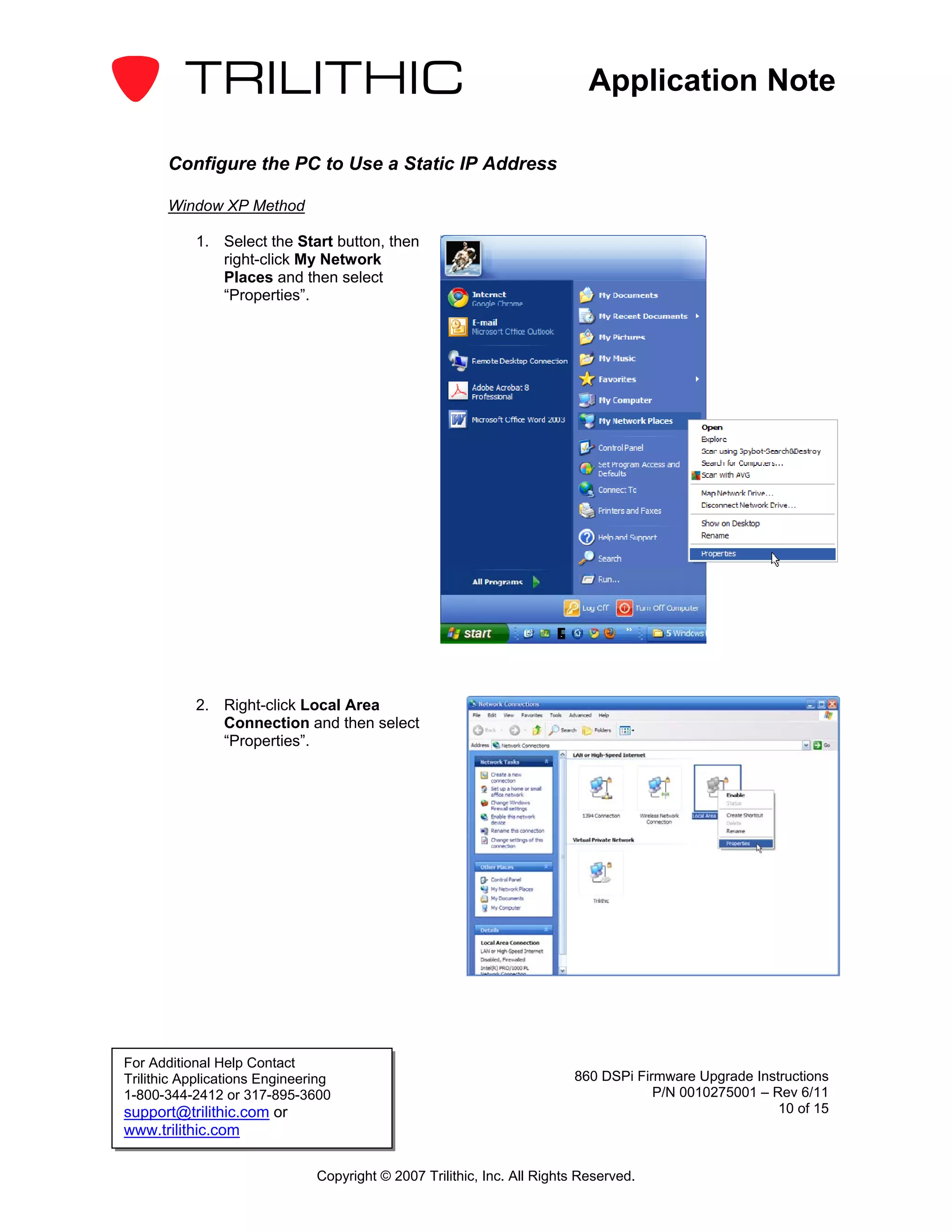 Application Note

       Configure the PC to Use a Static IP Address

       Window XP Method

           1. Select the Start button, then
              right-click My Network
              Places and then select
              “Properties”.




           2. Right-click Local Area
              Connection and then select
              “Properties”.




For Additional Help Contact
Trilithic Applications Engineering                                       860 DSPi Firmware Upgrade Instructions
1-800-344-2412 or 317-895-3600                                                       P/N 0010275001 – Rev 6/11
support@trilithic.com or                                                                               10 of 15
www.trilithic.com

                               Copyright © 2007 Trilithic, Inc. All Rights Reserved.
 