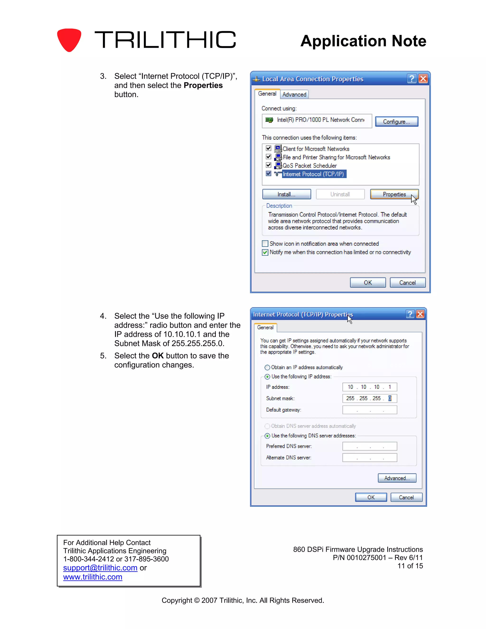 Application Note

           3. Select “Internet Protocol (TCP/IP)”,
              and then select the Properties
              button.




           4. Select the “Use the following IP
              address:” radio button and enter the
              IP address of 10.10.10.1 and the
              Subnet Mask of 255.255.255.0.
           5. Select the OK button to save the
              configuration changes.




For Additional Help Contact
Trilithic Applications Engineering                                       860 DSPi Firmware Upgrade Instructions
1-800-344-2412 or 317-895-3600                                                       P/N 0010275001 – Rev 6/11
support@trilithic.com or                                                                               11 of 15
www.trilithic.com

                               Copyright © 2007 Trilithic, Inc. All Rights Reserved.
 