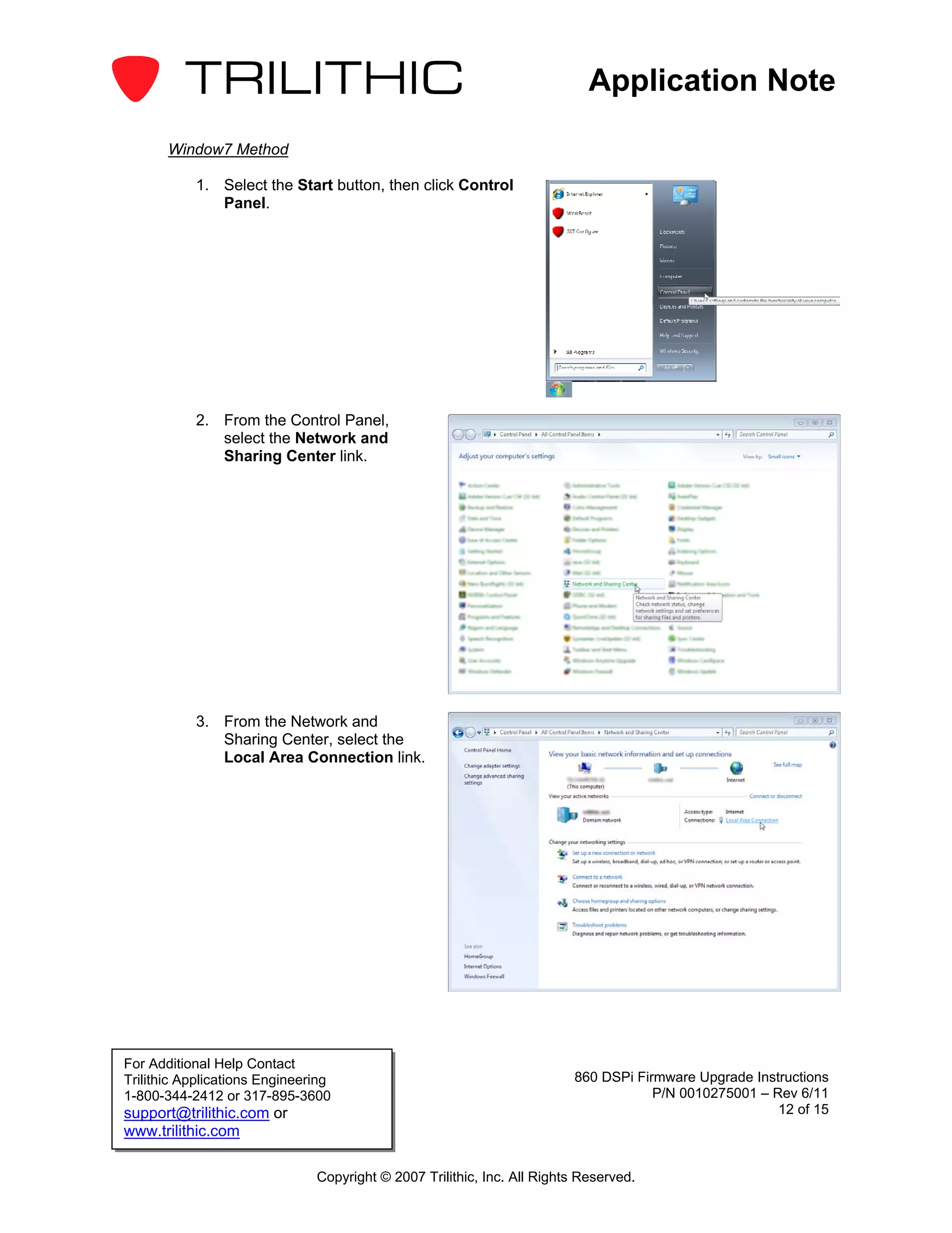 Application Note

       Window7 Method

           1. Select the Start button, then click Control
              Panel.




           2. From the Control Panel,
              select the Network and
              Sharing Center link.




           3. From the Network and
              Sharing Center, select the
              Local Area Connection link.




For Additional Help Contact
Trilithic Applications Engineering                                       860 DSPi Firmware Upgrade Instructions
1-800-344-2412 or 317-895-3600                                                       P/N 0010275001 – Rev 6/11
support@trilithic.com or                                                                               12 of 15
www.trilithic.com

                               Copyright © 2007 Trilithic, Inc. All Rights Reserved.
 