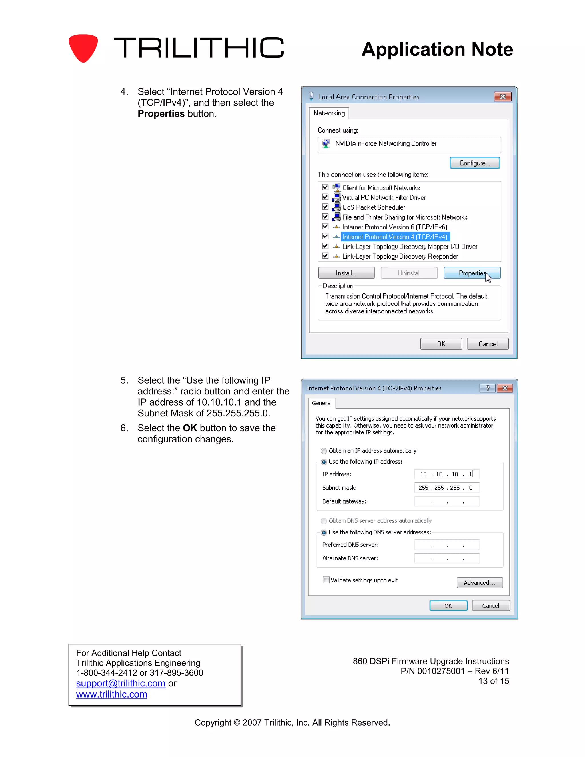 Application Note

           4. Select “Internet Protocol Version 4
              (TCP/IPv4)”, and then select the
              Properties button.




           5. Select the “Use the following IP
              address:” radio button and enter the
              IP address of 10.10.10.1 and the
              Subnet Mask of 255.255.255.0.
           6. Select the OK button to save the
              configuration changes.




For Additional Help Contact
Trilithic Applications Engineering                                       860 DSPi Firmware Upgrade Instructions
1-800-344-2412 or 317-895-3600                                                       P/N 0010275001 – Rev 6/11
support@trilithic.com or                                                                               13 of 15
www.trilithic.com

                               Copyright © 2007 Trilithic, Inc. All Rights Reserved.
 