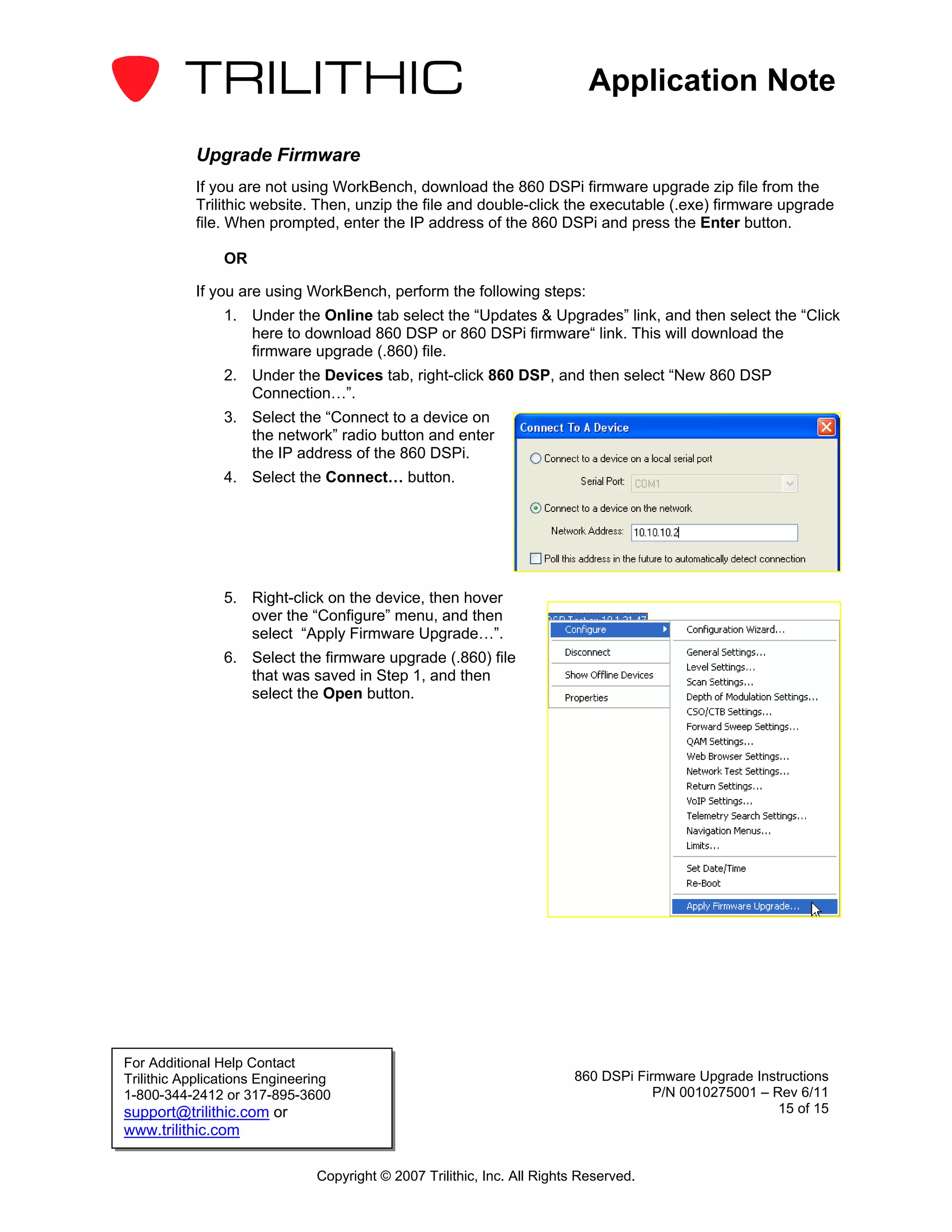 Application Note

           Upgrade Firmware
           If you are not using WorkBench, download the 860 DSPi firmware upgrade zip file from the
           Trilithic website. Then, unzip the file and double-click the executable (.exe) firmware upgrade
           file. When prompted, enter the IP address of the 860 DSPi and press the Enter button.

                OR

           If you are using WorkBench, perform the following steps:
                1. Under the Online tab select the “Updates & Upgrades” link, and then select the “Click
                   here to download 860 DSP or 860 DSPi firmware“ link. This will download the
                   firmware upgrade (.860) file.
                2. Under the Devices tab, right-click 860 DSP, and then select “New 860 DSP
                   Connection…”.
                3. Select the “Connect to a device on
                   the network” radio button and enter
                   the IP address of the 860 DSPi.
                4. Select the Connect… button.




                5. Right-click on the device, then hover
                   over the “Configure” menu, and then
                   select “Apply Firmware Upgrade…”.
                6. Select the firmware upgrade (.860) file
                   that was saved in Step 1, and then
                   select the Open button.




For Additional Help Contact
Trilithic Applications Engineering                                       860 DSPi Firmware Upgrade Instructions
1-800-344-2412 or 317-895-3600                                                       P/N 0010275001 – Rev 6/11
support@trilithic.com or                                                                               15 of 15
www.trilithic.com

                               Copyright © 2007 Trilithic, Inc. All Rights Reserved.
 