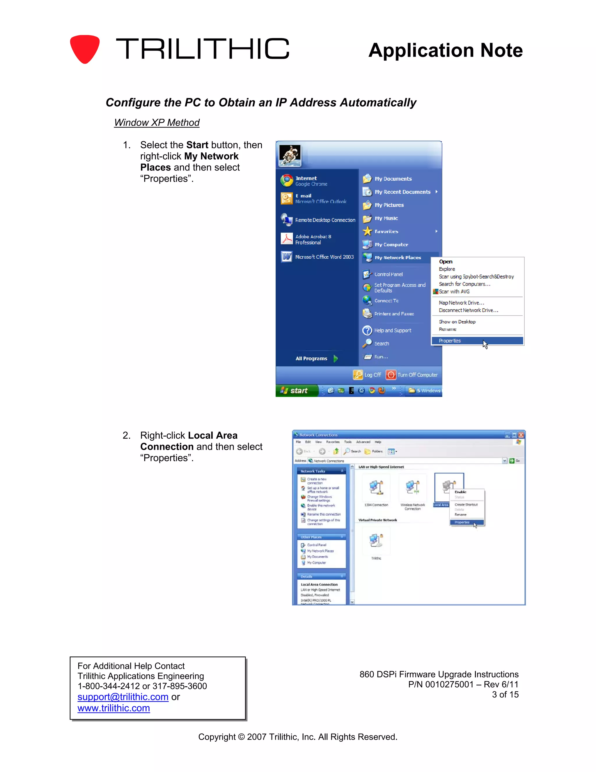 Application Note

       Configure the PC to Obtain an IP Address Automatically
         Window XP Method

           1. Select the Start button, then
              right-click My Network
              Places and then select
              “Properties”.




           2. Right-click Local Area
              Connection and then select
              “Properties”.




For Additional Help Contact
Trilithic Applications Engineering                                       860 DSPi Firmware Upgrade Instructions
1-800-344-2412 or 317-895-3600                                                       P/N 0010275001 – Rev 6/11
support@trilithic.com or                                                                                3 of 15
www.trilithic.com

                               Copyright © 2007 Trilithic, Inc. All Rights Reserved.
 