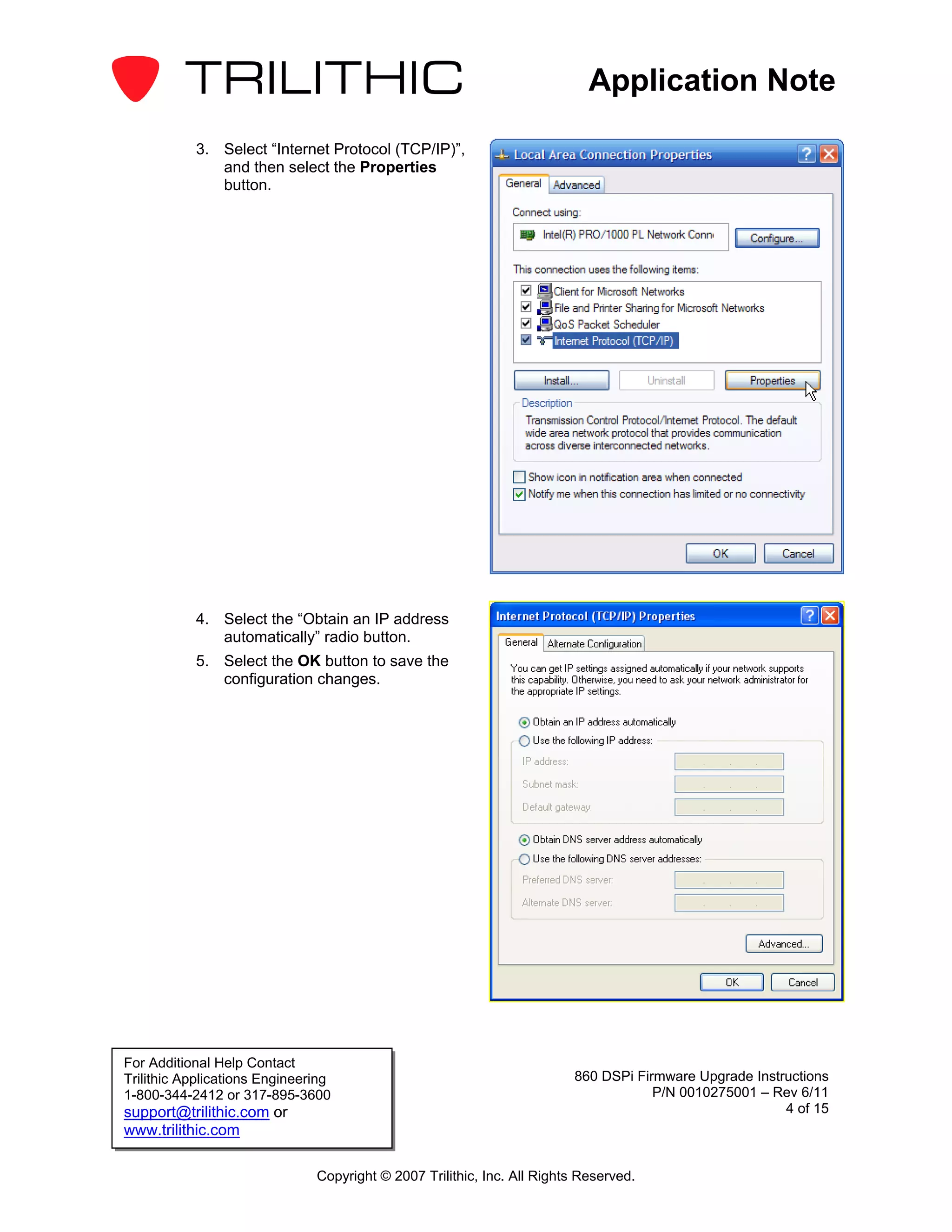 Application Note

           3. Select “Internet Protocol (TCP/IP)”,
              and then select the Properties
              button.




           4. Select the “Obtain an IP address
              automatically” radio button.
           5. Select the OK button to save the
              configuration changes.




For Additional Help Contact
Trilithic Applications Engineering                                       860 DSPi Firmware Upgrade Instructions
1-800-344-2412 or 317-895-3600                                                       P/N 0010275001 – Rev 6/11
support@trilithic.com or                                                                                4 of 15
www.trilithic.com

                               Copyright © 2007 Trilithic, Inc. All Rights Reserved.
 