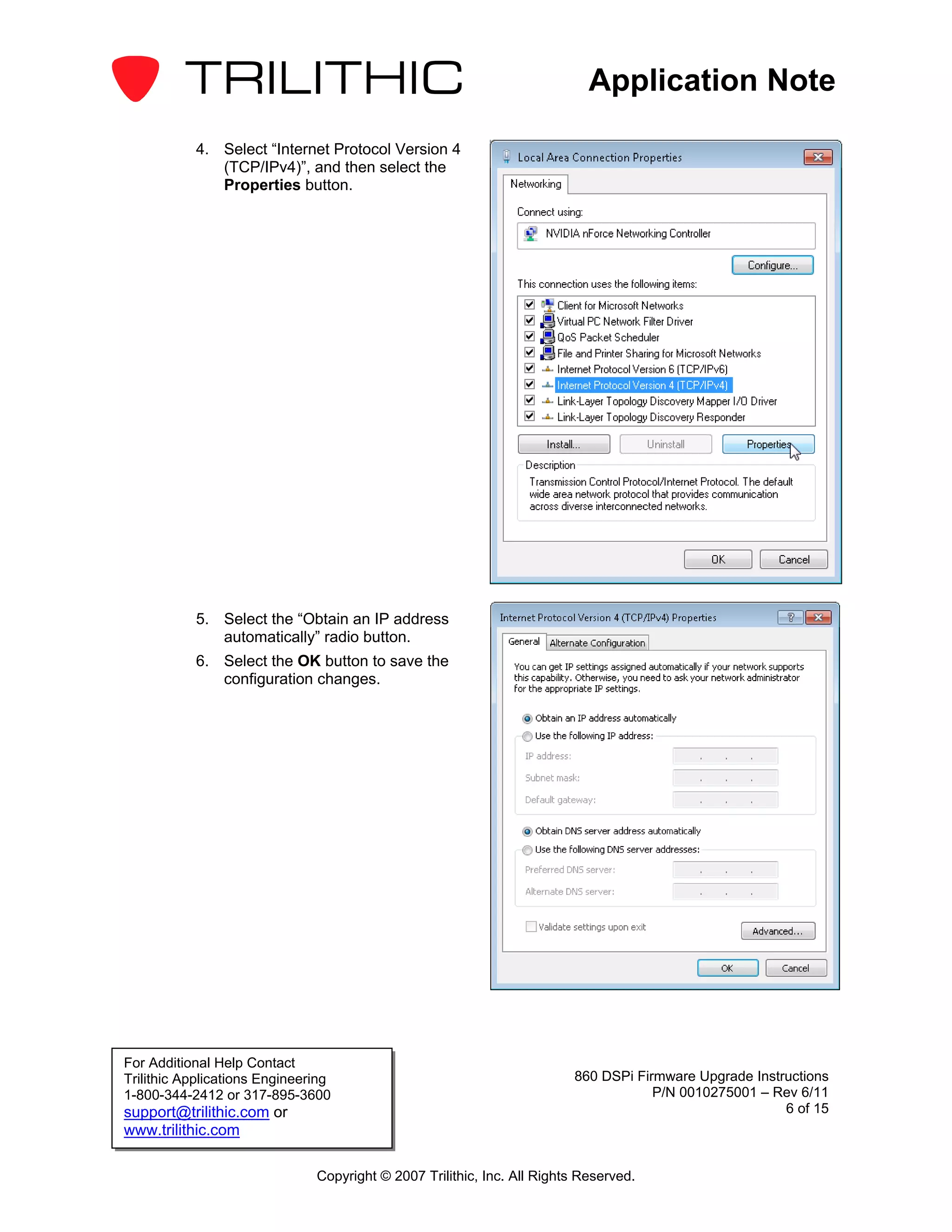 Application Note

           4. Select “Internet Protocol Version 4
              (TCP/IPv4)”, and then select the
              Properties button.




           5. Select the “Obtain an IP address
              automatically” radio button.
           6. Select the OK button to save the
              configuration changes.




For Additional Help Contact
Trilithic Applications Engineering                                       860 DSPi Firmware Upgrade Instructions
1-800-344-2412 or 317-895-3600                                                       P/N 0010275001 – Rev 6/11
support@trilithic.com or                                                                                6 of 15
www.trilithic.com

                               Copyright © 2007 Trilithic, Inc. All Rights Reserved.
 