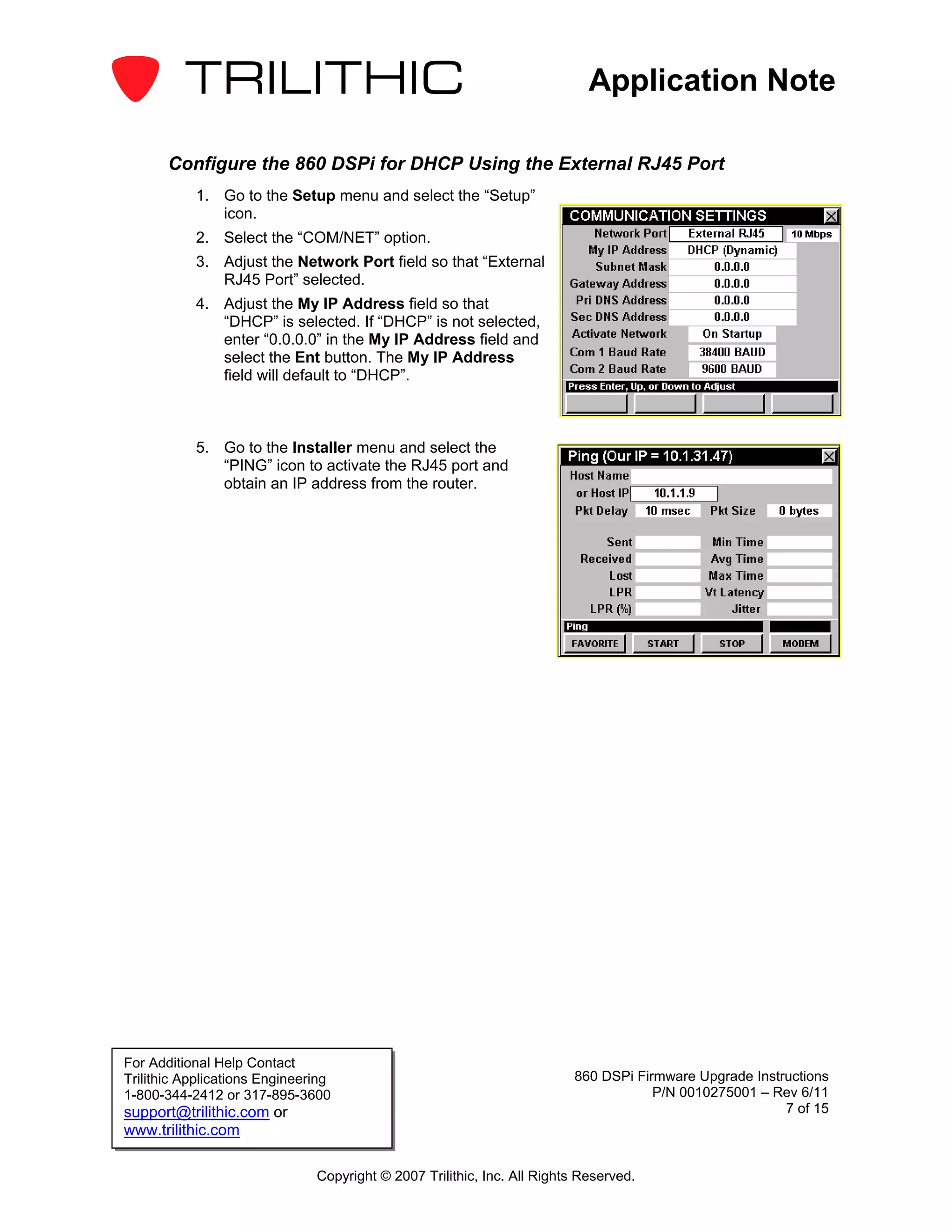 Application Note

       Configure the 860 DSPi for DHCP Using the External RJ45 Port
           1. Go to the Setup menu and select the “Setup”
              icon.
           2. Select the “COM/NET” option.
           3. Adjust the Network Port field so that “External
              RJ45 Port” selected.
           4. Adjust the My IP Address field so that
              “DHCP” is selected. If “DHCP” is not selected,
              enter “0.0.0.0” in the My IP Address field and
              select the Ent button. The My IP Address
              field will default to “DHCP”.



           5. Go to the Installer menu and select the
              “PING” icon to activate the RJ45 port and
              obtain an IP address from the router.




For Additional Help Contact
Trilithic Applications Engineering                                       860 DSPi Firmware Upgrade Instructions
1-800-344-2412 or 317-895-3600                                                       P/N 0010275001 – Rev 6/11
support@trilithic.com or                                                                                7 of 15
www.trilithic.com

                               Copyright © 2007 Trilithic, Inc. All Rights Reserved.
 
