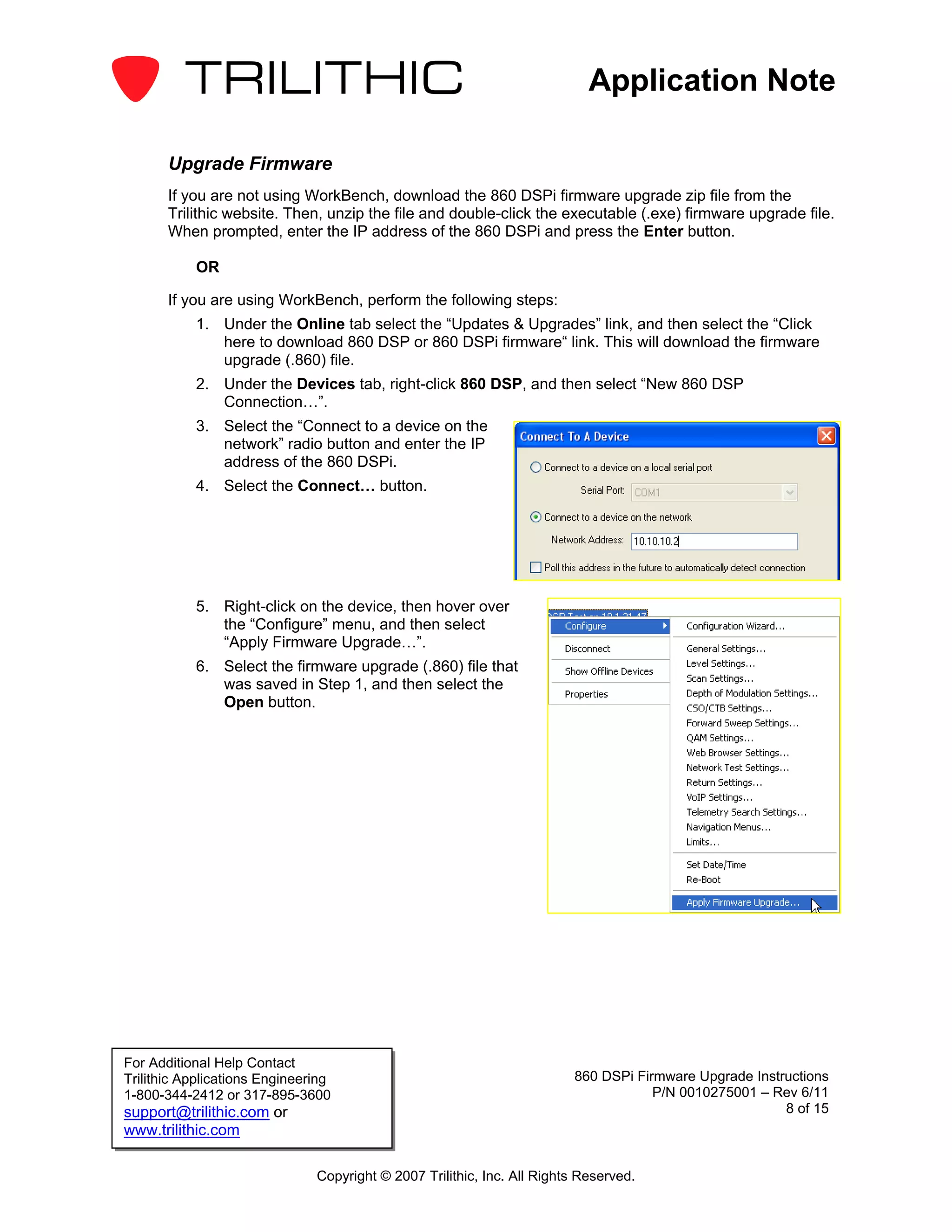 Application Note

       Upgrade Firmware
       If you are not using WorkBench, download the 860 DSPi firmware upgrade zip file from the
       Trilithic website. Then, unzip the file and double-click the executable (.exe) firmware upgrade file.
       When prompted, enter the IP address of the 860 DSPi and press the Enter button.

           OR

       If you are using WorkBench, perform the following steps:
           1. Under the Online tab select the “Updates & Upgrades” link, and then select the “Click
              here to download 860 DSP or 860 DSPi firmware“ link. This will download the firmware
              upgrade (.860) file.
           2. Under the Devices tab, right-click 860 DSP, and then select “New 860 DSP
              Connection…”.
           3. Select the “Connect to a device on the
              network” radio button and enter the IP
              address of the 860 DSPi.
           4. Select the Connect… button.




           5. Right-click on the device, then hover over
              the “Configure” menu, and then select
              “Apply Firmware Upgrade…”.
           6. Select the firmware upgrade (.860) file that
              was saved in Step 1, and then select the
              Open button.




For Additional Help Contact
Trilithic Applications Engineering                                       860 DSPi Firmware Upgrade Instructions
1-800-344-2412 or 317-895-3600                                                       P/N 0010275001 – Rev 6/11
support@trilithic.com or                                                                                8 of 15
www.trilithic.com

                               Copyright © 2007 Trilithic, Inc. All Rights Reserved.
 