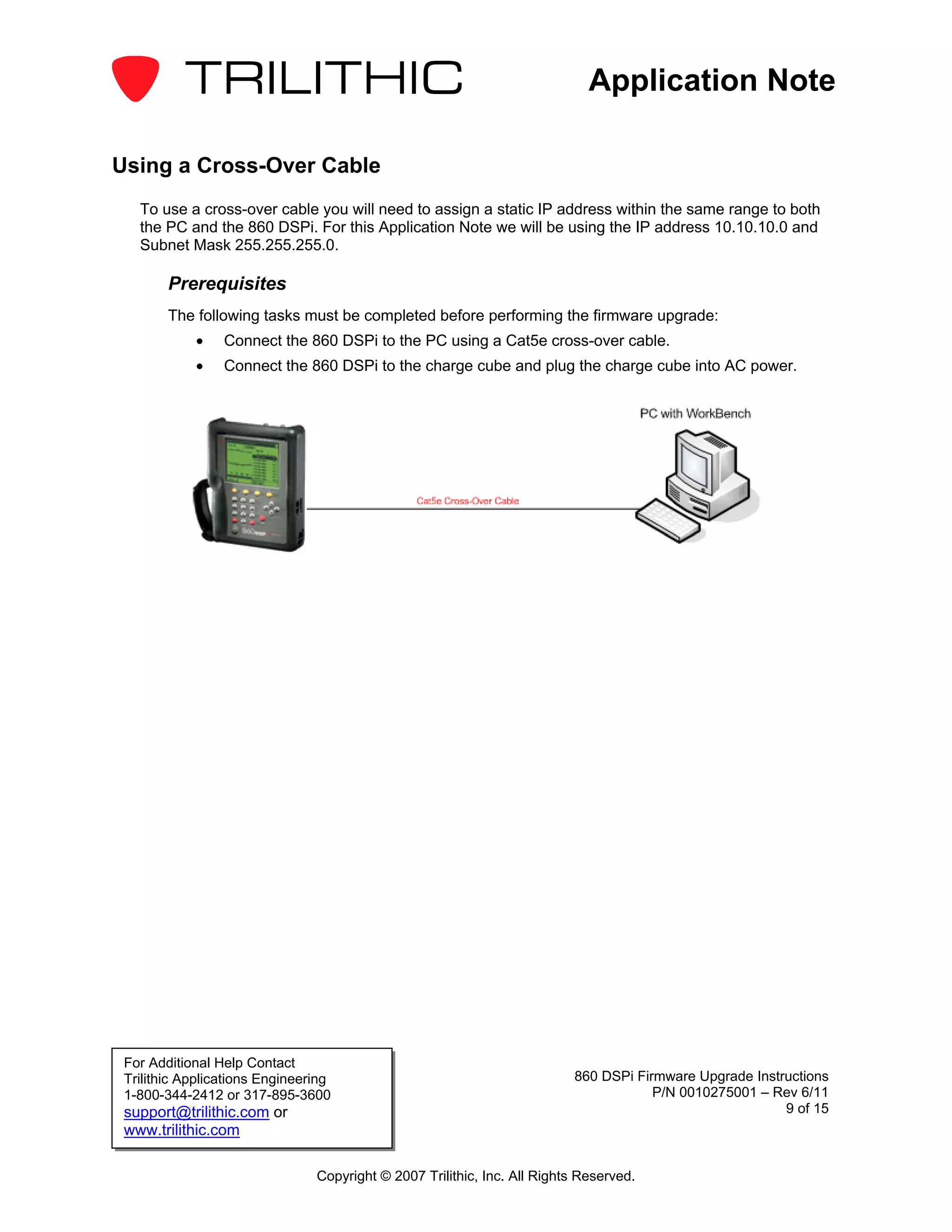 Application Note

Using a Cross-Over Cable
   To use a cross-over cable you will need to assign a static IP address within the same range to both
   the PC and the 860 DSPi. For this Application Note we will be using the IP address 10.10.10.0 and
   Subnet Mask 255.255.255.0.

        Prerequisites
        The following tasks must be completed before performing the firmware upgrade:
            •    Connect the 860 DSPi to the PC using a Cat5e cross-over cable.
            •    Connect the 860 DSPi to the charge cube and plug the charge cube into AC power.




 For Additional Help Contact
 Trilithic Applications Engineering                                       860 DSPi Firmware Upgrade Instructions
 1-800-344-2412 or 317-895-3600                                                       P/N 0010275001 – Rev 6/11
 support@trilithic.com or                                                                                9 of 15
 www.trilithic.com

                                Copyright © 2007 Trilithic, Inc. All Rights Reserved.
 