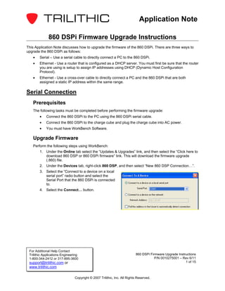 Application Note

              860 DSPi Firmware Upgrade Instructions
This Application Note discusses how to upgrade the firmware of the 860 DSPi. There are three ways to
upgrade the 860 DSPi as follows:
   •    Serial – Use a serial cable to directly connect a PC to the 860 DSPi.
   •    Ethernet - Use a router that is configured as a DHCP server. You must first be sure that the router
        you are using is setup to assign IP addresses using DHCP (Dynamic Host Configuration
        Protocol).
   •    Ethernet - Use a cross-over cable to directly connect a PC and the 860 DSPi that are both
        assigned a static IP address within the same range.

Serial Connection
   Prerequisites
   The following tasks must be completed before performing the firmware upgrade:
        •   Connect the 860 DSPi to the PC using the 860 DSPi serial cable.
        •   Connect the 860 DSPi to the charge cube and plug the charge cube into AC power.
        •   You must have WorkBench Software.

   Upgrade Firmware
   Perform the following steps using WorkBench:
        1. Under the Online tab select the “Updates & Upgrades” link, and then select the “Click here to
           download 860 DSP or 860 DSPi firmware“ link. This will download the firmware upgrade
           (.860) file.
        2. Under the Devices tab, right-click 860 DSP, and then select “New 860 DSP Connection…”.
        3. Select the “Connect to a device on a local
           serial port” radio button and select the
           Serial Port that the 860 DSPi is connected
           to.
        4. Select the Connect… button.




 For Additional Help Contact
 Trilithic Applications Engineering                                       860 DSPi Firmware Upgrade Instructions
 1-800-344-2412 or 317-895-3600                                                       P/N 0010275001 – Rev 6/11
 support@trilithic.com or                                                                                1 of 15
 www.trilithic.com

                                Copyright © 2007 Trilithic, Inc. All Rights Reserved.
 