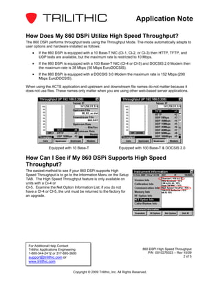Application Note

How Does My 860 DSPi Utilize High Speed Throughput?
The 860 DSPi performs throughput tests using the Throughput Mode. The mode automatically adapts to
user options and hardware installed as follows:
    •   If the 860 DSPi is equipped with a 10 Base-T NIC (CI-1, CI-2, or CI-3) then HTTP, TFTP, and
        UDP tests are available, but the maximum rate is restricted to 10 Mbps.
    •   If the 860 DSPi is equipped with a 100 Base-T NIC (CI-4 or CI-5) and DOCSIS 2.0 Modem then
        the maximum rate is 38 Mbps (50 Mbps EuroDOCSIS).
    •   If the 860 DSPi is equipped with a DOCSIS 3.0 Modem the maximum rate is 152 Mbps (200
        Mbps EuroDOCSIS).

When using the ACTS application and upstream and downstream file names do not matter because it
does not use files. These names only matter when you are using other web-based server applications.




               Equipped with 10 Base-T                          Equipped with 100 Base-T & DOCSIS 2.0

How Can I See if My 860 DSPi Supports High Speed
Throughput?
The easiest method to see if your 860 DSPi supports High
Speed Throughput is to go to the Information Menu on the Setup
TAB. The High Speed Throughput feature is only available on
units with a CI-4 or
CI-5. Examine the Net Option Information List; if you do not
have a CI-4 or CI-5, the unit must be returned to the factory for
an upgrade.




 For Additional Help Contact
 Trilithic Applications Engineering                                              860 DSPi High Speed Throughput
 1-800-344-2412 or 317-895-3600                                                     P/N 0010275023 – Rev 10/09
 support@trilithic.com or                                                                                 2 of 5
 www.trilithic.com

                                Copyright © 2009 Trilithic, Inc. All Rights Reserved.
 
