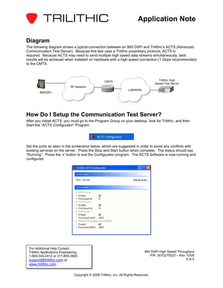 Application Note

Diagram
The following diagram shows a typical connection between an 860 DSPi and Trilithic’s ACTS (Advanced
Communication Test Server). Because this test uses a Trilithic proprietary protocol, ACTS is
required. Because ACTS may need to send multiple high speed data streams simultaneously, best
results will be achieved when installed on hardware with a high speed connection (1 Gbps recommended)
to the CMTS.



                                                     CMTS                                 Trilithic High
                                                                                        Speed Test Server
                              RF Network
                                                                      LAN/WAN
        860DSPi




How Do I Setup the Communication Test Server?
After you install ACTS, you must go to the Program Group on your desktop, look for Trilithic, and then
Start the “ACTS Configurator” Program.




Set the ports as seen in the screenshot below, which are suggested in order to avoid any conflicts with
existing services on the server. Press the Stop and Start button when complete. The status should say
“Running”. Press the ‘x’ button to exit the Configurator program. The ACTS Software is now running and
configured.




 For Additional Help Contact
 Trilithic Applications Engineering                                              860 DSPi High Speed Throughput
 1-800-344-2412 or 317-895-3600                                                     P/N 0010275023 – Rev 10/09
 support@trilithic.com or                                                                                 3 of 5
 www.trilithic.com

                                Copyright © 2009 Trilithic, Inc. All Rights Reserved.
 
