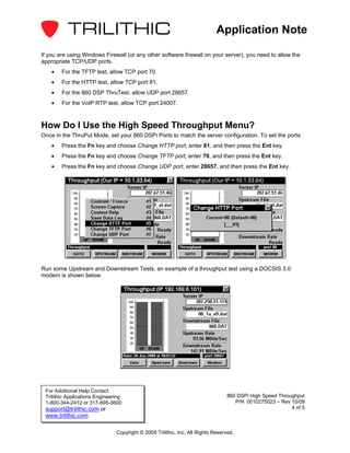 Application Note

If you are using Windows Firewall (or any other software firewall on your server), you need to allow the
appropriate TCP/UDP ports.
    •   For the TFTP test, allow TCP port 70.
    •   For the HTTP test, allow TCP port 81.
    •   For the 860 DSP ThruTest, allow UDP port 28657.
    •   For the VoIP RTP test, allow TCP port 24007.



How Do I Use the High Speed Throughput Menu?
Once in the ThruPut Mode, set your 860 DSPi Ports to match the server configuration. To set the ports:
    •   Press the Fn key and choose Change HTTP port, enter 81, and then press the Ent key.
    •   Press the Fn key and choose Change TFTP port, enter 70, and then press the Ent key.
    •   Press the Fn key and choose Change UDP port, enter 28657, and then press the Ent key.




Run some Upstream and Downstream Tests, an example of a throughput test using a DOCSIS 3.0
modem is shown below.




 For Additional Help Contact
 Trilithic Applications Engineering                                              860 DSPi High Speed Throughput
 1-800-344-2412 or 317-895-3600                                                     P/N 0010275023 – Rev 10/09
 support@trilithic.com or                                                                                 4 of 5
 www.trilithic.com

                                Copyright © 2009 Trilithic, Inc. All Rights Reserved.
 
