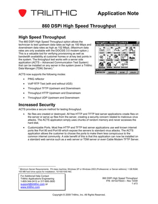 Application Note

                         860 DSPi High Speed Throughput

High Speed Throughput
The 860 DSPi High Speed Throughput option allows the
technician to test upstream data rates as high as 100 Mbps and
downstream data rates as high as 152 Mbps. (Maximum data
rates are only available with the DOCSIS 3.0 modem option.)
This is a valuable tool for verifying provisioning as well as
bandwidth availability at customer homes or at key test points in
the system. The throughput test works with a server side
application (ACTS – Advanced Communication Test System)
that can be installed on any server in the system (even a Trilithic
Data Manager (TDM) Server). 1

ACTS now supports the following modes:
      •    PING reflector
      •    VoIP RTP Test (with and without UGS)
      •    Throughput TFTP Upstream and Downstream
      •    Throughput HTTP Upstream and Downstream
      •    Throughput UDP Upstream and Downstream

Increased Security
ACTS provides a secure method for testing throughput.
      •    No files are created or destroyed. All free HTTP and TFTP test server applications create files on
           the server or serve up files from the server, creating a security concern related to malicious virus
           attacks. The ACTS application simply uses chunks of random memory and never accesses the
           hard disk.
      •    Customizable Ports. Most free HTTP and TFTP test server applications use well known internet
           ports like Port 80 and Port 69 which expose the servers to standard virus attacks. The ACTS
           application allows the customer to choose the ports to make them less conspicuous to the
           common internet community. A side benefit of this is that this application can now be installed on
           a standard web service such as a web server or TDM server or even Cable Modem TFTP Server.




1
 Minimum Server Requirements: P4 class machine; Windows XP or Windows 2003 (Professional, or Server editions); 1 GB RAM;
100 MB hard drive space for installation; 10/100/1000 NIC

    For Additional Help Contact
    Trilithic Applications Engineering                                              860 DSPi High Speed Throughput
    1-800-344-2412 or 317-895-3600                                                     P/N 0010275023 – Rev 10/09
    support@trilithic.com or                                                                                 1 of 5
    www.trilithic.com

                                   Copyright © 2009 Trilithic, Inc. All Rights Reserved.
 