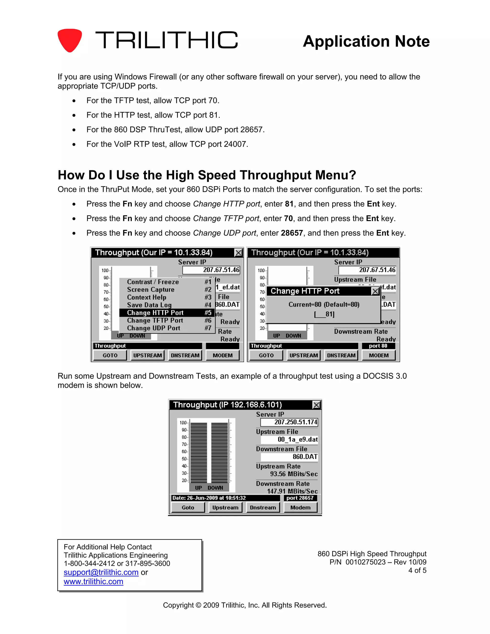 Application Note

If you are using Windows Firewall (or any other software firewall on your server), you need to allow the
appropriate TCP/UDP ports.
    •   For the TFTP test, allow TCP port 70.
    •   For the HTTP test, allow TCP port 81.
    •   For the 860 DSP ThruTest, allow UDP port 28657.
    •   For the VoIP RTP test, allow TCP port 24007.



How Do I Use the High Speed Throughput Menu?
Once in the ThruPut Mode, set your 860 DSPi Ports to match the server configuration. To set the ports:
    •   Press the Fn key and choose Change HTTP port, enter 81, and then press the Ent key.
    •   Press the Fn key and choose Change TFTP port, enter 70, and then press the Ent key.
    •   Press the Fn key and choose Change UDP port, enter 28657, and then press the Ent key.




Run some Upstream and Downstream Tests, an example of a throughput test using a DOCSIS 3.0
modem is shown below.




 For Additional Help Contact
 Trilithic Applications Engineering                                              860 DSPi High Speed Throughput
 1-800-344-2412 or 317-895-3600                                                     P/N 0010275023 – Rev 10/09
 support@trilithic.com or                                                                                 4 of 5
 www.trilithic.com

                                Copyright © 2009 Trilithic, Inc. All Rights Reserved.
 