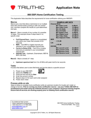 Application Note

                            860 DSPi Home Certification Testing
This Application Note describes the requirements for home certification utilizing your 860DSPi.

Macros                                                                     EXAMPLE LIMIT SETS
Macros are a tool that allow a technician to run multiple          Channel Scan
tests with minimal button pushing or with one named                      Min Video Level    0 dBmV
icon, and then compare the results to a pre-determined                   Max Video Level    15 dBmV
limit sets.                                                              Min V/A Delta      10 dBmV
                                                                         Max V/A Delta      17 dBmV
Macro1 – Macro consists of any number of a possible                      Min Digital Level  -8 dBmV
16 steps. This example shows 4 steps listed in no                        Max Digital Level  10 dBmV
specific order:                                                          Max Video Delta    20 dBmV
                                                                         Max Adjacent Video 10 dBmV
    •    Full Channel Scan – based on a consolidated               MER
         plan within your meter that consists of 22+                     > 33 dB
         channels                                                  C/N
    •    MER – Test MER on digital channels pre-                         > 46 dB
         selected in your consolidated channel plan                DOCSIS
    •    Carrier to Noise (C/N) – Test C/N on analog                     Min Launch Level   32 dBmV
         channels pre-selected in your consolidated                      Max Launch Level   53 dBmV
         channel plan                                                    Min Receive Level  -8 dBmV
    •    DOCSIS Test – Upstream, Downstream, MER &                       Max Receive Level  10 dBmV
         BER (CM Stat)

Macro2 – Macro consists of 1 step:

    •    Upstream spectrum test from 5 to 45 MHz with peak hold for ten seconds

Tasks
Function that allows user to store field tests and link this data to a specific account

    1.   Power on your 860 DSPi
    2.   Select the TASKS icon
    3.   Press the first soft key for New
    4.   Enter the account number
    5.   Repeat steps 2-4 for each work order assigned
    6.   Power down meter

Process while on site
Steps to follow to complete home certification while at customers location for trouble call, install, or
change of service. Prior to running any home certification macros - use your Trilithic 860 DSPi to
troubleshoot and install using the methods learned in your company’s technical training program.
Ensure that all services are working properly prior to initiating home certification macros.




 For Additional Help Contact
 Trilithic Applications Engineering                                            860 DSPi Home Certification Testing
 1-800-344-2412 or 317-895-3600                                                      P/N 0010275068 – Rev 12/10
 support@trilithic.com or                                                                                   1 of 2
 www.trilithic.com

                                Copyright © 2010 Trilithic, Inc. All Rights Reserved.
 