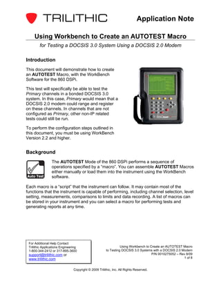 Application Note

     Using Workbench to Create an AUTOTEST Macro
        for Testing a DOCSIS 3.0 System Using a DOCSIS 2.0 Modem

Introduction
This document will demonstrate how to create
an AUTOTEST Macro, with the WorkBench
Software for the 860 DSPi.

This test will specifically be able to test the
Primary channels in a bonded DOCSIS 3.0
system. In this case, Primary would mean that a
DOCSIS 2.0 modem could range and register
on these channels. In channels that are not
configured as Primary, other non-IP related
tests could still be run.

To perform the configuration steps outlined in
this document, you must be using WorkBench
Version 2.2 and higher.


Background
                 The AUTOTEST Mode of the 860 DSPi performs a sequence of
                 operations specified by a “macro”. You can assemble AUTOTEST Macros
                 either manually or load them into the instrument using the WorkBench
Auto Test        software.

Each macro is a “script” that the instrument can follow. It may contain most of the
functions that the instrument is capable of performing, including channel selection, level
setting, measurements, comparisons to limits and data recording. A list of macros can
be stored in your instrument and you can select a macro for performing tests and
generating reports at any time.




 For Additional Help Contact
 Trilithic Applications Engineering                              Using Workbench to Create an AUTOTEST Macro
 1-800-344-2412 or 317-895-3600                        to Testing DOCSIS 3.0 Systems with a DOCSIS 2.0 Modem
 support@trilithic.com or                                                            P/N 0010275052 – Rev 8/09
 www.trilithic.com                                                                                      1 of 8


                                Copyright © 2009 Trilithic, Inc. All Rights Reserved.
 